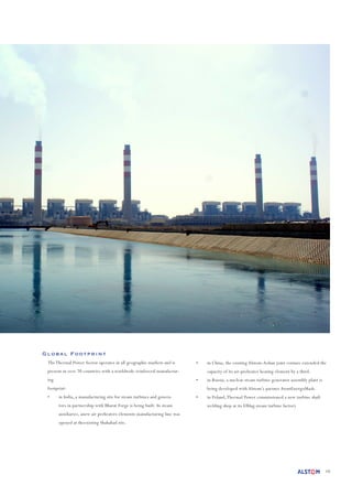 10
Global Footprint
The Thermal Power Sector operates in all geographic markets and is
present in over 70 countries with a worldwide reinforced manufactur-
ing
footprint:
•	 in India, a manufacturing site for steam turbines and genera-
tors in partnership with Bharat Forge is being built. In steam
auxiliaries, anew air preheaters elements manufacturing line was
opened at theexisting Shahabad site.
•	 in China, the existing Alstom-Aohan joint venture extended the
capacity of its air-preheater heating element by a third.
•	 in Russia, a nuclear steam turbine generator assembly plant is
being developed with Alstom’s partner AtomEnergoMash.
•	 in Poland,Thermal Power commissioned a new turbine shaft
welding shop at its Elblag steam turbine factory
 