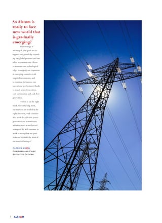 3
So Alstom is
ready to face
new world that
is gradually
emerging?
	 Our strategy is
unchanged. Our goals are to
support our growth by expand-
ing our global presence and our
offer, to continue our efforts
to maintain our technological
edge, to support our expansion
in emerging countries with
targeted investments, and
to continue to improve our
operational performance thanks
to sound project execution,
cost optimisation and cash flow
generation.
	 Alstom is on the right
track. Over the long term,
our markets are headed in the
right direction, with consider-
able needs for efficient power
generation and transmission
infrastructures as well as rail
transport.We will continue to
work to strengthen our posi-
tions and to make the most of
our many advantages!	
	
PATRICK KR N
Chairman and Chief
Executive Officer
 