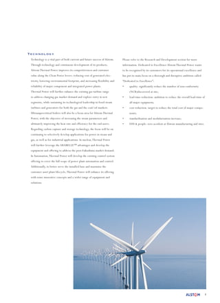 8
Technology
Technology is a vital part of both current and future success of Alstom.
Through technology and continuous development of its products,
Alstom Thermal Power improves its competitiveness and customer
value along the Clean Power levers: reducing cost of generated elec-
tricity, lowering environmental footprint, and increasing flexibility and
reliability of major component and integrated power plants.
Thermal Power will further enhance the existing gas turbine range
to address changing gas market demand and explore entry in new
segments, while sustaining its technological leadership in fossil steam
turbines and generators for both the gas and the coal/oil markets.
Ultrasupercritical boilers will also be a focus area for Alstom Thermal
Power, with the objective of increasing the steam parameters and
ultimately improving the heat rate and efficiency for the end-users.
Regarding carbon capture and storage technology, the focus will be on
continuing to selectively develop applications for power in steam and
gas, as well as for industrial applications. In nuclear,Thermal Power
will further leverage the ARABELLE™ advantages and develop the
equipment and offering to address the post-Fukushima market demand.
In Automation,Thermal Power will develop the existing control system
offering to cover the full scope of power plant automation and control.
Additionally, to better serve the installed base and maximise the
customer asset plant lifecycle,Thermal Power will enhance its offering
with some innovative concepts and a wider range of equipment and
solutions.
Please refer to the Research and Development section for more
information. Dedicated to Excellence Alstom Thermal Power wants
to be recognised by its customers for its operational excellence and
has put its main focus on a thorough and disruptive ambition called
“Dedicated to Excellence”:
•	 quality: significantly reduce the number of non-conformity
(NCR)discovered at site;
•	 lead-time reduction: ambition to reduce the overall lead-time of
all major equipment;
•	 cost reduction: target to reduce the total cost of major compo-
nents;
•	 standardisation and modularisation increase;
•	 EHS & people: zero accident at Alstom manufacturing and sites.
 