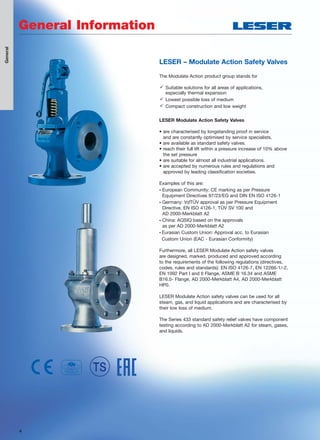 4
LESER – Modulate Action Safety Valves
The Modulate Action product group stands for
 Suitable solutions for all areas of applications,
especially thermal expansion
 Lowest possible loss of medium
 Compact construction and low weight
LESER Modulate Action Safety Valves
• are characterised by longstanding proof in service
and are constantly optimised by service specialists.
• are available as standard safety valves.
• reach their full lift within a pressure increase of 10% above
the set pressure
• are suitable for almost all industrial applications.
• are accepted by numerous rules and regulations and
approved by leading classification societies.
Examples of this are:
• European Community: CE marking as per Pressure
Equipment Directives 97/23/EG and DIN EN ISO 4126-1
• Germany: VdTÜV approval as per Pressure Equipment
Directive, EN ISO 4126-1, TÜV SV 100 and
AD 2000-Merkblatt A2
• China: AQSIQ based on the approvals
as per AD 2000-Merkblatt A2
• Eurasian Custom Union: Approval acc. to Eurasian
Custom Union (EAC - Eurasian Conformity)
Furthermore, all LESER Modulate Action safety valves
are designed, marked, produced and approved according
to the requirements of the following regulations (directives,
codes, rules and standards): EN ISO 4126-7, EN 12266-1/-2,
EN 1092 Part I and II Flange, ASME B 16.34 and ASME
B16.5- Flange, AD 2000-Merkblatt A4, AD 2000-Merkblatt
HP0.
LESER Modulate Action safety valves can be used for all
steam, gas, and liquid applications and are characterised by
their low loss of medium.
The Series 433 standard safety relief valves have component
testing according to AD 2000-Merkblatt A2 for steam, gases,
and liquids.
General
4
General Information
 