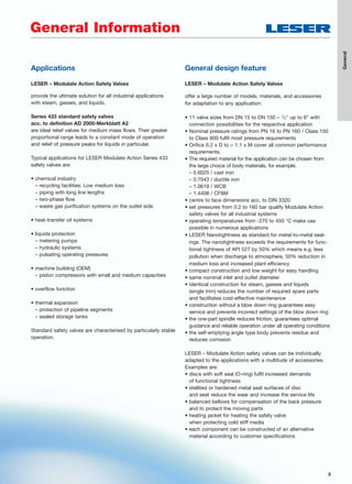 5
General
5
General Information
Applications
LESER – Modulate Action Safety Valves
provide the ultimate solution for all industrial applications
with steam, gasses, and liquids.
Series 433 standard safety valves
acc. to definition AD 2000-Merkblatt A2
are ideal relief valves for medium mass flows. Their greater
proportional range leads to a constant mode of operation
and relief of pressure peaks for liquids in particular.
Typical applications for LESER Modulate Action Series 433
safety valves are:
• chemical industry
– recycling facilities: Low medium loss
– piping with long line lengths
– two-phase flow
– waste gas purification systems on the outlet side
• heat-transfer oil systems
• liquids protection
– metering pumps
– hydraulic systems
– pulsating operating pressures
• machine building (OEM)
– piston compressors with small and medium capacities
• overflow function
• thermal expansion
– protection of pipeline segments
– sealed storage tanks
Standard safety valves are characterised by particularly stable
operation.
General design feature
LESER – Modulate Action Safety Valves
offer a large number of models, materials, and accessories
for adaptation to any application:
• 11 valve sizes from DN 15 to DN 150 – 1
/2" up to 6" with
connection possibilities for the respective application
• Nominal pressure ratings from PN 16 to PN 160 / Class 150
to Class 600 fulfil most pressure requirements
• Orifice 0.2 x D to > 1.1 x M cover all common performance
requirements.
• The required material for the application can be chosen from
the large choice of body materials, for example:
– 0.6025 / cast iron
– 0.7043 / ductile iron
– 1.0619 / WCB
– 1.4408 / CF8M
• centre to face dimensions acc. to DIN 3320
• set pressures from 0.2 to 160 bar qualify Modulate Action
safety valves for all industrial systems
• operating temperatures from -270 to 450 °C make use
possible in numerous applications
• LESER Nanotightness as standard for metal-to-metal seal-
ings. The nanotightness exceeds the requirements for func-
tional tightness of API 527 by 50% which means e.g. less
pollution when discharge to atmosphere, 50% reduction in
medium loss and increased plant efficiency
• compact construction and low weight for easy handling
• same nominal inlet and outlet diameter
• identical construction for steam, gasses and liquids
(single trim) reduces the number of required spare parts
and facilitates cost-effective maintenance
• construction without a blow down ring guarantees easy
service and prevents incorrect settings of the blow down ring
• the one-part spindle reduces friction, guarantees optimal
guidance and reliable operation under all operating conditions
• the self-emptying angle type body prevents residue and
reduces corrosion
LESER – Modulate Action safety valves can be individually
adapted to the applications with a multitude of accessories.
Examples are:
• discs with soft seal (O-ring) fulfil increased demands
of functional tightness
• stellited or hardened metal seat surfaces of disc
and seat reduce the wear and increase the service life
• balanced bellows for compensation of the back pressure
and to protect the moving parts
• heating jacket for heating the safety valve
when protecting cold stiff media
• each component can be constructed of an alternative
material according to customer specifications
 