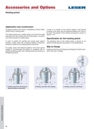 52
Accessories and Options
AccessoriesandOptions
Heating jacket
Application and construction
To protect systems with viscous, crystallising or sticky media,
LESER offers a heating jacket.
The heating jacket has a welded design and covers the angle
type body such that it allows the hot media (steam, oil, and so
on) to flow through the created space.
In order to protect the spindle and moving parts against
sticking, a safety valve with a balanced bellows construction
should be chosen for the heating jacket construction.
For safety valves with balanced bellows, the bonnet spacer
needed to accommodate the bellows is equipped with an
additional heating jacket. Both heating jackets are joined by a
threaded pipe bend.
If there is no danger of the medium setting in the blowoff
chamber of the valve, then the balanced bellows don’t have to
be used. The position of the heating connections is shown in
figures 1 to 3.
Specification for the heating jacket
The operating data of the heating jacket is placed on an
additional heating jacket rating plate on the heating jacket.
Slip-on flange
Heating connections with flanges are designed for better orien-
tation than slip-on flanges
D
DN
DN
A
CC
G
G
B
2. Heating connection with coupling1. Heating connection with flange for
balanced bellows construction
A
EE
DN
DN
B
3. Heating connection with flange
 