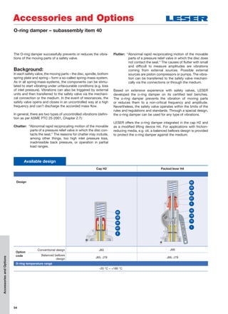 54
Available design
Cap H2 Packed lever H4
Design
Option
code
Conventional design J65 J66
Balanced bellows
design J65, J78 J66, J78
O-ring temperature range
-20 °C – +180 °C
82
83
2
22
27
82
83
2
22
27
15
14
13
1
Accessories and Options
AccessoriesandOptions
The O-ring damper successfully prevents or reduces the vibra-
tions of the moving parts of a safety valve.
Background:
In each safety valve, the moving parts – the disc, spindle, bottom
spring plate and spring – form a so-called spring-mass-system.
As in all spring-mass-systems, the components can be stimu-
lated to start vibrating under unfavourable conditions (e.g. loss
of inlet pressure). Vibrations can also be triggered by external
units and then transferred to the safety valve via the mechani-
cal connection or the medium. In the event of resonances, the
safety valve opens and closes in an uncontrolled way at a high
frequency and can’t discharge the accorded mass flow.
In general, there are two types of uncontrolled vibrations (defini-
tion as per ASME PTC 25-2001, Chapter 2.7):
Chatter: “Abnormal rapid reciprocating motion of the movable
parts of a pressure relief valve in which the disc con-
tacts the seat.“ The reasons for chatter may include,
among other things, too high inlet pressure loss,
inadmissible back pressure, or operation in partial
load ranges.
Flutter: “Abnormal rapid reciprocating motion of the movable
parts of a pressure relief valve in which the disc does
not contact the seat.“ The causes of flutter with small
and difficult to measure amplitudes are vibrations
coming from external sources. Possible external
sources are piston compressors or pumps. The vibra-
tion can be transferred to the safety valve mechani-
cally via the connections or through the medium.
Based on extensive experience with safety valves, LESER
developed the o-ring damper on its certified test benches.
The o-ring damper prevents the vibration of moving parts
or reduces them to a non-critical frequency and amplitude.
Nevertheless, the safety valve operates within the limits of the
rules and regulations and standards. Through a special design,
the o-ring damper can be used for any type of vibrations.
LESER offers the o-ring damper integrated in the cap H2 and
as a modified lifting device H4. For applications with friction-
reducing media, e.g. oil, a balanced bellows design is provided
to protect the o-ring damper against the medium.
O-ring damper – subassembly item 40
 