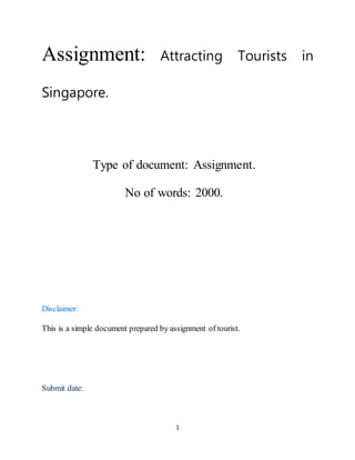 1
Assignment: Attracting Tourists in
Singapore.
Type of document: Assignment.
No of words: 2000.
Disclaimer:
This is a simple document prepared by assignment of tourist.
Submit date:
 