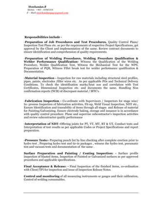Monikandan.B
Mobile: +965 – 65065416
E – Mail: monikandanqaqc@gmail.com
Responsibilities include -
-Preparation of Job Procedures and Test Procedures, Quality Control Plans/
Inspection Test Plans etc. as per the requirements of respective Project Specifications, get
approval by the Client and implementation of the same. Review contract documents to
ensure identification and comprehension of quality requirements.
-Preparation of Welding Procedures, Welding Procedure Qualification &
Welder Performance Qualification- Witness the Qualification of the Welding
Procedure, Welder Qualification Test, Witness the Mechanical Test for the WPS,
Preparation of PQR, Witness Fillet break test for welder performance qualification &
Documentation.
-Material Inspection - Inspection for raw materials including structural steel profiles,
pipes, paints, electrodes /filler wires etc. As per applicable POs and Technical Delivery
Conditions. To check the identification marks/heat nos and correlation with Test
Certificates, Dimensional Inspection etc. and documents the same. Handling Non
confirmation reports (NCR) of discrepant material / MTC’s.
-Fabrication Inspection - Co-ordinate with Supervisors / Inspectors for stage wise/
In- process Inspection of fabrication activities, Fit-up, Weld Visual Inspection, NDT etc.,
Ensure Identification and traceability of items through all stages and Release of material
for Painting/Galvanizing. Ensure electrode baking, storage and issuance is in accordance
with quality control procedure. Plane and supervise subcontractor’s inspection activities
and review subcontractor quality performance
-Interpretation of NDT:-Offering joints for PT, VT, MT, RT & UT, Conduct tests and
Interpretation of test results as per applicable Codes or Project Specifications and report
preparation.
-Pressure Tests:- Preparing punch list by line checking after complete erection prior to
hydro test , Preparing hydro test and tie-in packages , witness the hydro test, pneumatic
test and vacuum tests and documentation of the same .
Surface Preparation and Painting / Coating Inspection: - Surface profile
inspection of blasted items, Inspection of Painted or Galvanized surfaces as per approved
procedures and applicable specifications.
Final Acceptance & Release: - Final Inspection of the finished items, co-ordination
with Client/TPI for inspection and issue of Inspection Release Notes.
Control and monitoring of all measuring instruments or gauges and their calibration,
Control of welding consumables.
 