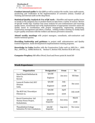 Monikandan.B
Mobile: +965 – 65065416
E – Mail: monikandanqaqc@gmail.com
Conduct internal audits for the QMS as well as analyze the results, issue audit reports,
monitoring and verification of the implementation of corrective actions. Conduct 5S
Training and internal audit on the shop floors.
Statistical Quality Analysis & Use of QC tools – Identifies and reports quality issues
or trends in the assigned area or product based on data from a variety of sources. Review
of QA/QC weekly logs. Conduct root cause analysis for non-conformances and recurring
quality issues, recommend and verify implementation of appropriate corrective action for
quality issues in coordination with project management, engineering, purchasing,
construction management and others. Conduct welding toolbox meeting on weekly basis
to give quality awareness with the welders and discuss preventive measures.
Attend weekly meetings with project managers, consultants, sub-contractors and
resolve technical queries.
Providing leadership and guidance to project staff, subcontractors and Quality
Control Inspectors. Assist development & implementation training programs.
Knowledge in Codes familiar with the Construction Codes such as AWS D1.1 , AWS
D9.1, AWS D1.3, ASME Section-II, Section-V, Section VIII, Section-IX & API-1104.
Computer Prophecy MS office (Word, Excel and Power point) & AutoCAD
Work Experience
Organization Designation From To
Sayed Hamid Behbehani &
Sons Co.
Kuwait.
QA/QC
Engineer
Jan 2011 Till Date
Larsen & Toubro Ltd, ECC
Division
India.
QA/QC
Engineer
July
2008
Dec 2010
The KCP Ltd, Tiruvottiyur
Chennai-19.
QA/QC
Inspector
April
2006
July 2008
Kaveri Construction Ltd
Nuclear Power Project,
Kudankulam.
QA/QC
Inspector
Jun 2003
March
2006
Thanalekshmi Cottage
Industries Pvt Ltd, Coimbatore.
QA/QC
Inspector
Aug 2001 Nov 2002
 