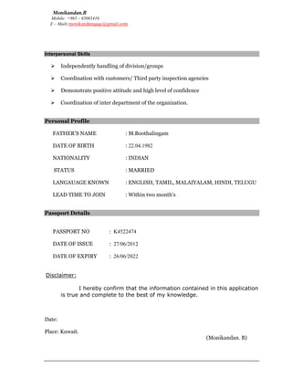 Monikandan.B
Mobile: +965 – 65065416
E – Mail: monikandanqaqc@gmail.com
Interpersonal Skills
 Independently handling of division/groups
 Coordination with customers/ Third party inspection agencies
 Demonstrate positive attitude and high level of confidence
 Coordination of inter department of the organization.
Personal Profile
FATHER’S NAME : M.Boothalingam
DATE OF BIRTH : 22.04.1982
NATIONALITY : INDIAN
STATUS : MARRIED
LANGAUAGE KNOWN : ENGLISH, TAMIL, MALAIYALAM, HINDI, TELUGU
LEAD TIME TO JOIN : Within two month’s
Passport Details
PASSPORT NO : K4522474
DATE OF ISSUE : 27/06/2012
DATE OF EXPIRY : 26/06/2022
	
	Disclaimer:
I hereby confirm that the information contained in this application
is true and complete to the best of my knowledge.
Date:
Place: Kuwait.
(Monikandan. B)
 