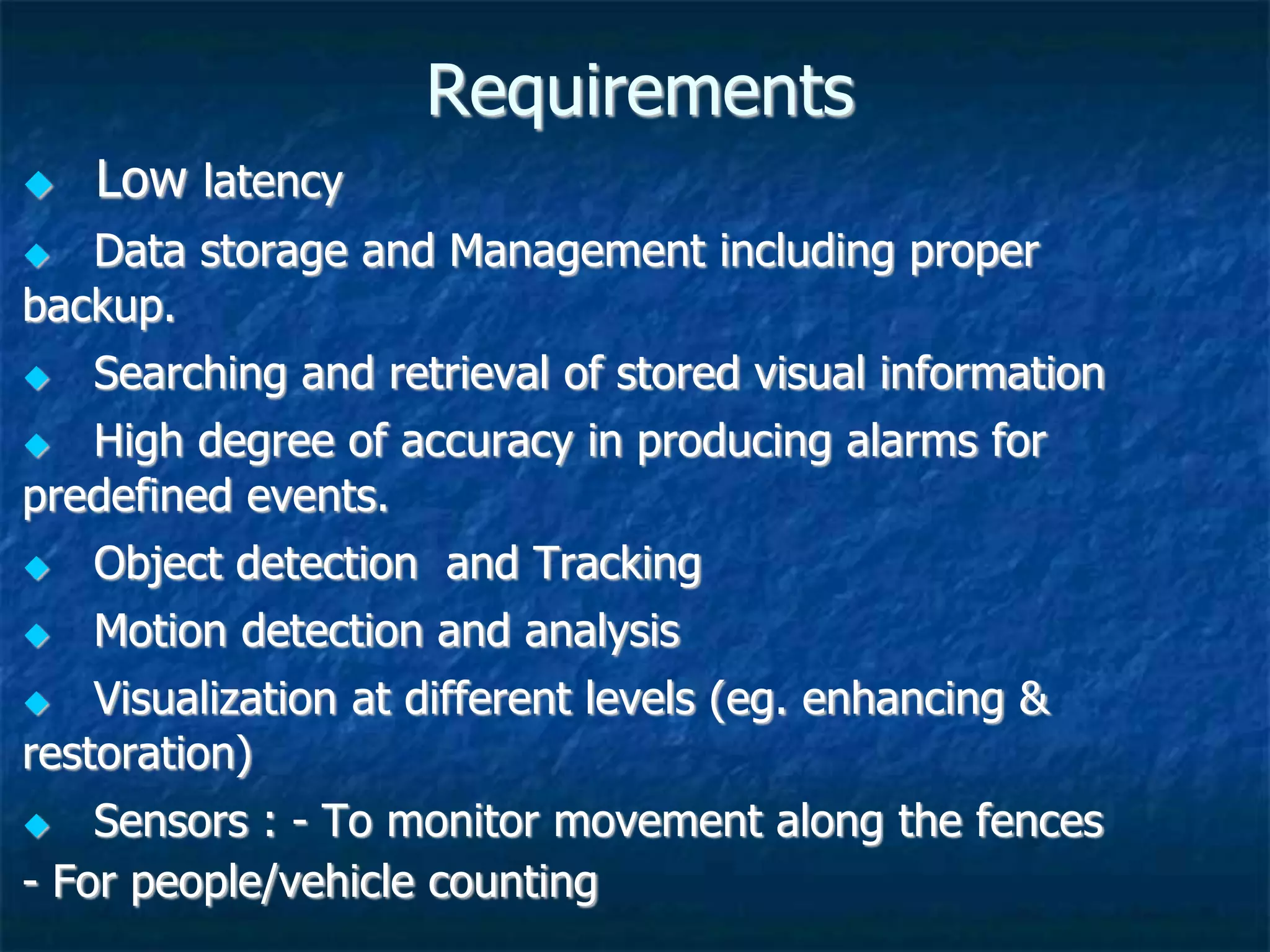 Requirements
 Low latency
 Data storage and Management including proper
backup.
 Searching and retrieval of stored visual information
 High degree of accuracy in producing alarms for
predefined events.
 Object detection and Tracking
 Motion detection and analysis
 Visualization at different levels (eg. enhancing &
restoration)
 Sensors : - To monitor movement along the fences
- For people/vehicle counting
 