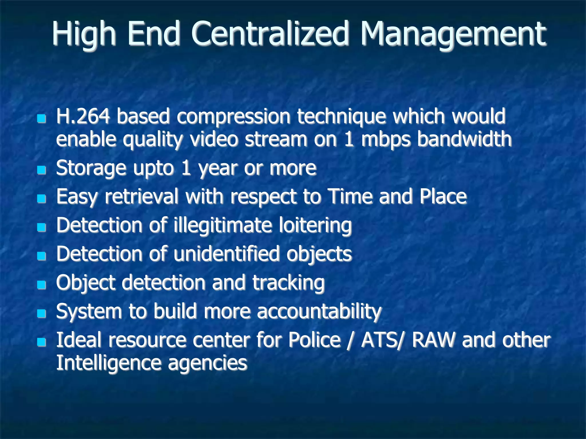 High End Centralized Management
 H.264 based compression technique which would
enable quality video stream on 1 mbps bandwidth
 Storage upto 1 year or more
 Easy retrieval with respect to Time and Place
 Detection of illegitimate loitering
 Detection of unidentified objects
 Object detection and tracking
 System to build more accountability
 Ideal resource center for Police / ATS/ RAW and other
Intelligence agencies
 