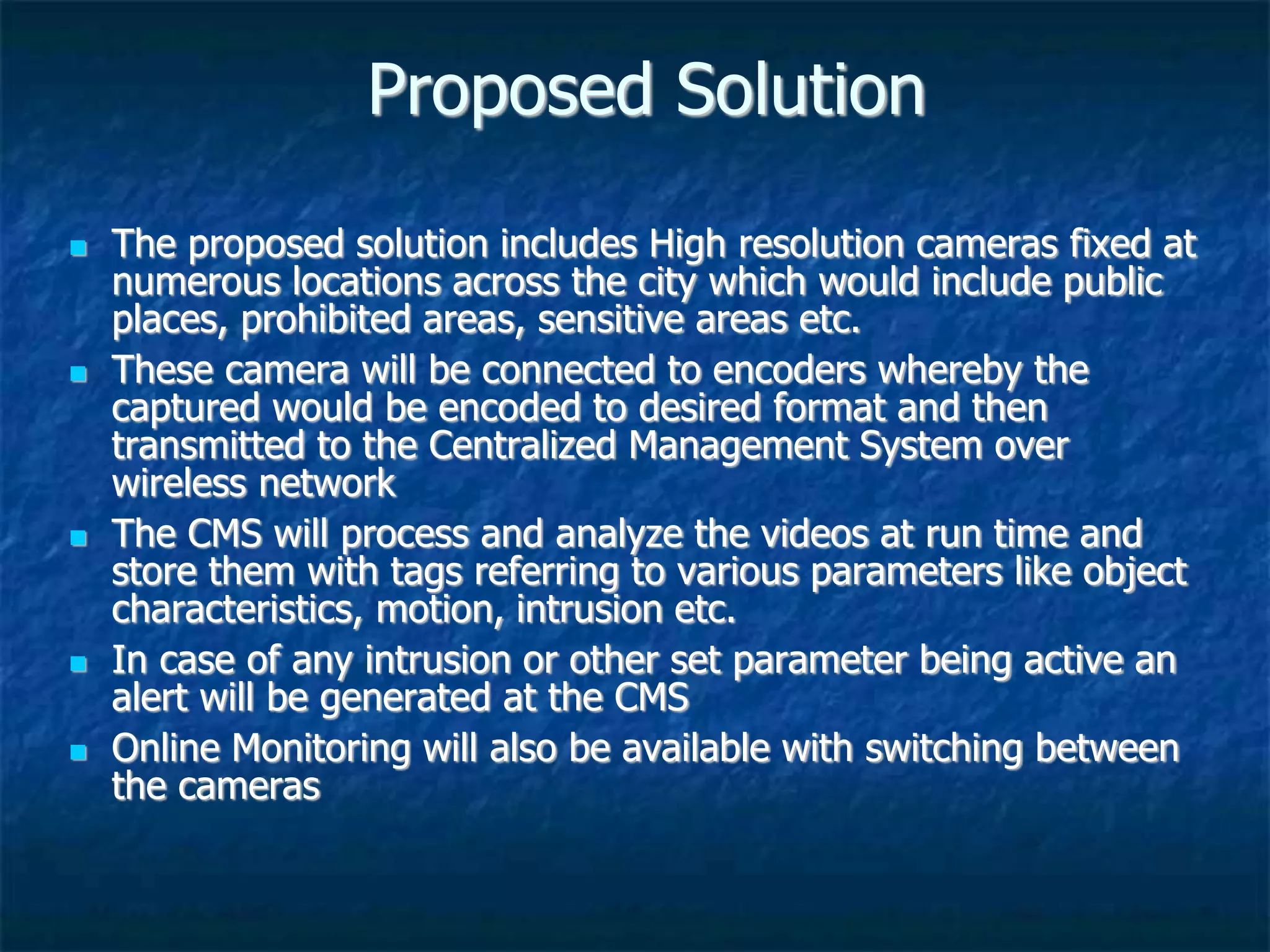 Proposed Solution
 The proposed solution includes High resolution cameras fixed at
numerous locations across the city which would include public
places, prohibited areas, sensitive areas etc.
 These camera will be connected to encoders whereby the
captured would be encoded to desired format and then
transmitted to the Centralized Management System over
wireless network
 The CMS will process and analyze the videos at run time and
store them with tags referring to various parameters like object
characteristics, motion, intrusion etc.
 In case of any intrusion or other set parameter being active an
alert will be generated at the CMS
 Online Monitoring will also be available with switching between
the cameras
 