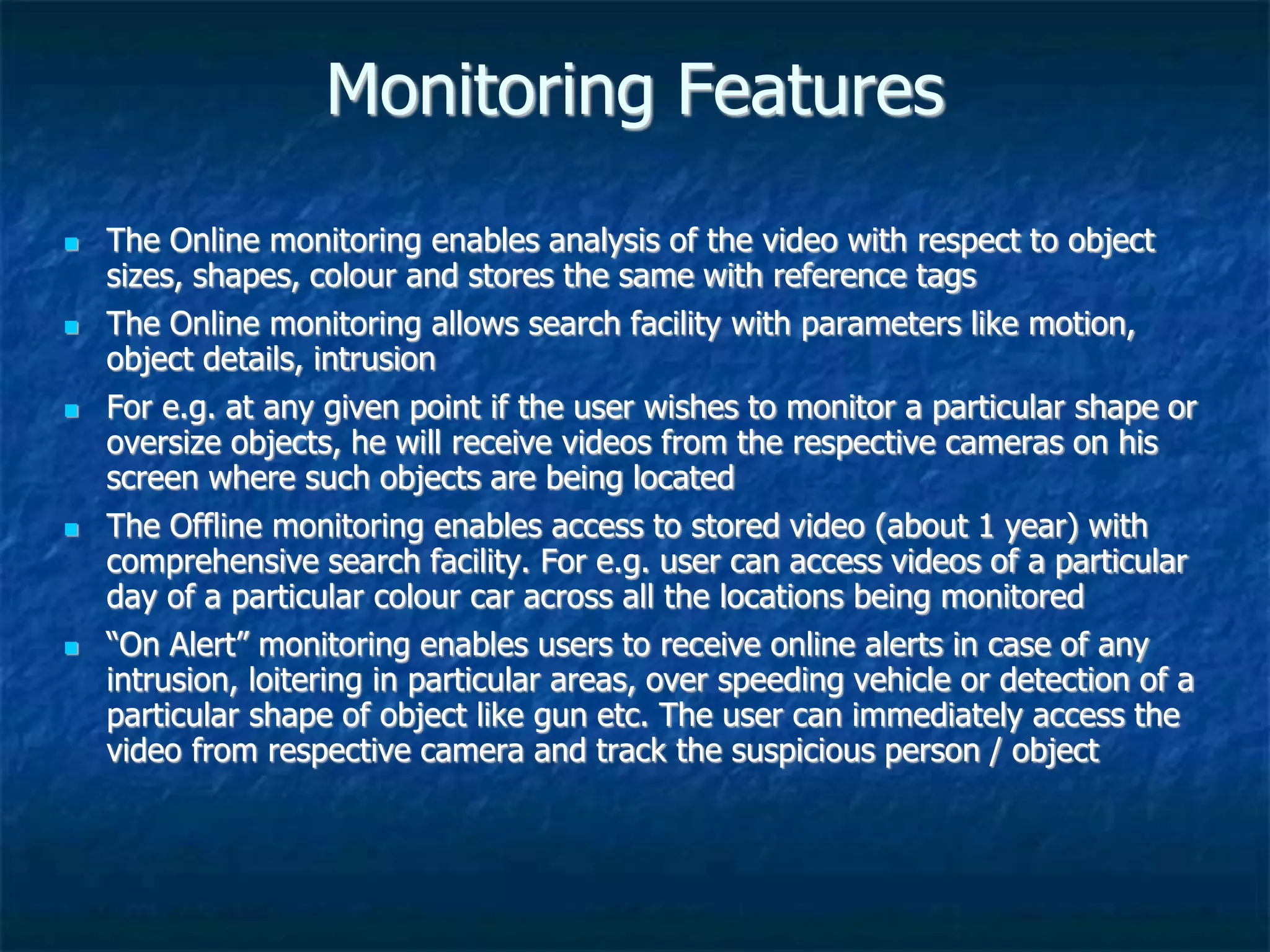 Monitoring Features
 The Online monitoring enables analysis of the video with respect to object
sizes, shapes, colour and stores the same with reference tags
 The Online monitoring allows search facility with parameters like motion,
object details, intrusion
 For e.g. at any given point if the user wishes to monitor a particular shape or
oversize objects, he will receive videos from the respective cameras on his
screen where such objects are being located
 The Offline monitoring enables access to stored video (about 1 year) with
comprehensive search facility. For e.g. user can access videos of a particular
day of a particular colour car across all the locations being monitored
 “On Alert” monitoring enables users to receive online alerts in case of any
intrusion, loitering in particular areas, over speeding vehicle or detection of a
particular shape of object like gun etc. The user can immediately access the
video from respective camera and track the suspicious person / object
 