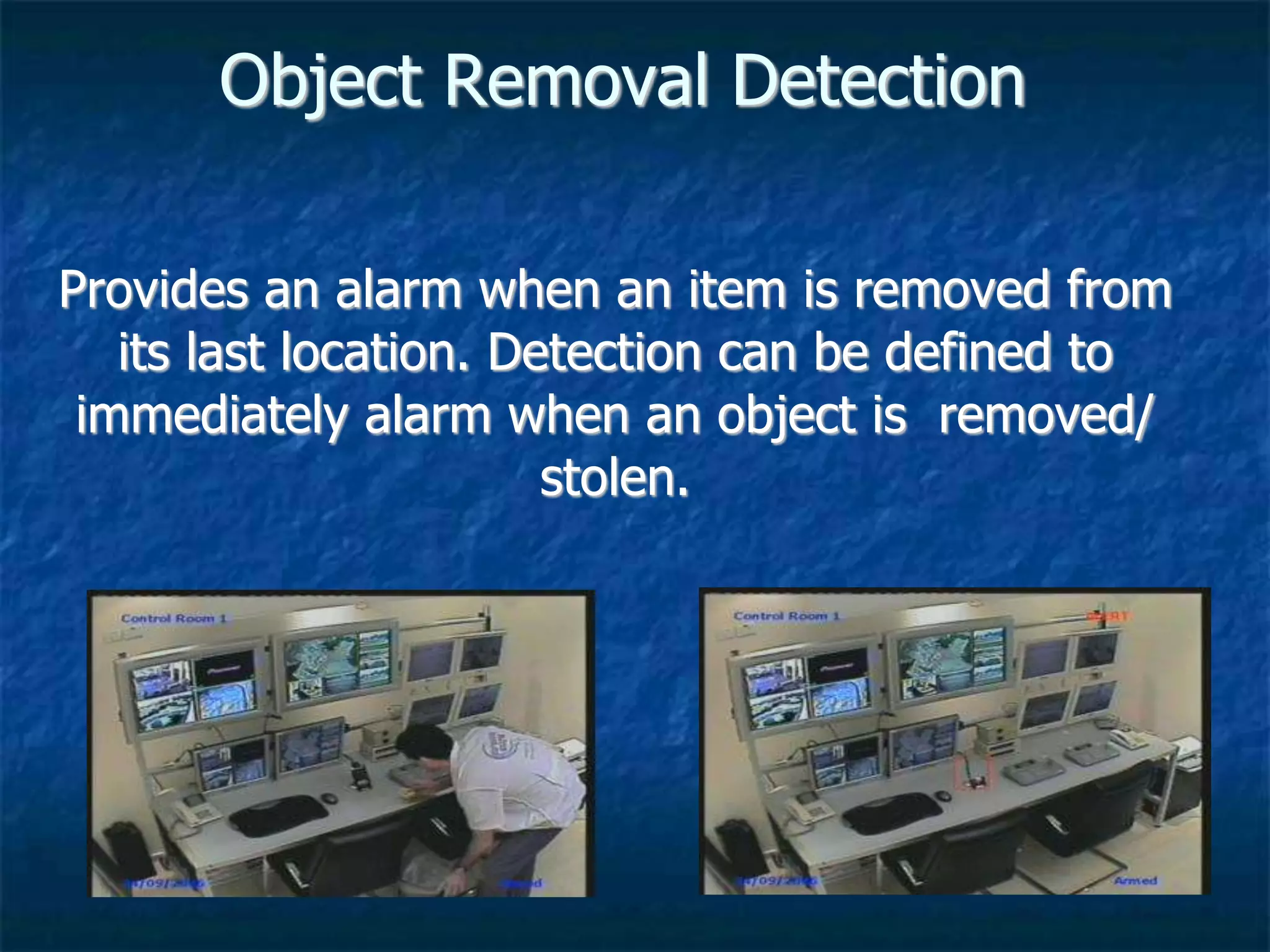 Object Removal Detection
Provides an alarm when an item is removed from
its last location. Detection can be defined to
immediately alarm when an object is removed/
stolen.
 