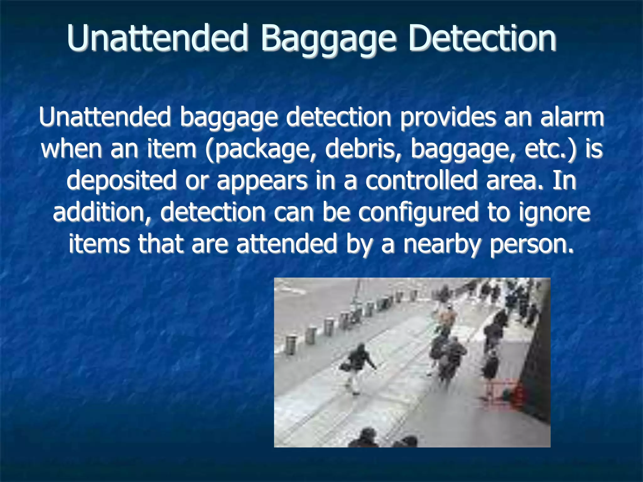 Unattended Baggage Detection
Unattended baggage detection provides an alarm
when an item (package, debris, baggage, etc.) is
deposited or appears in a controlled area. In
addition, detection can be configured to ignore
items that are attended by a nearby person.
 