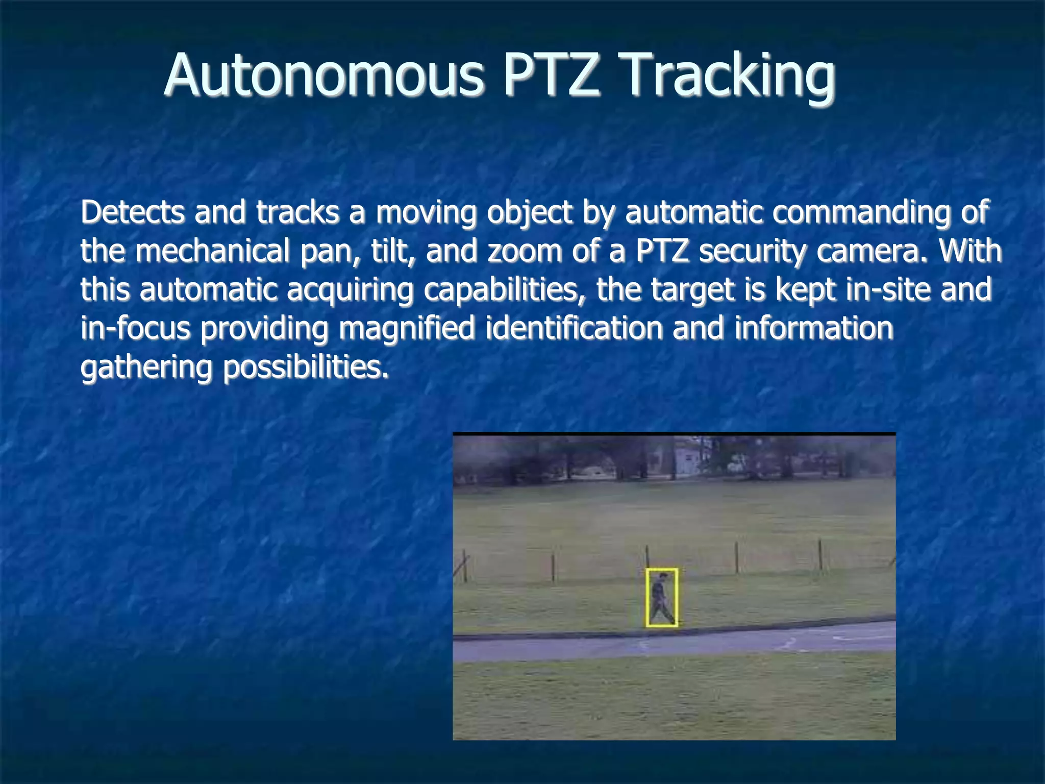 Autonomous PTZ Tracking
Detects and tracks a moving object by automatic commanding of
the mechanical pan, tilt, and zoom of a PTZ security camera. With
this automatic acquiring capabilities, the target is kept in-site and
in-focus providing magnified identification and information
gathering possibilities.
 