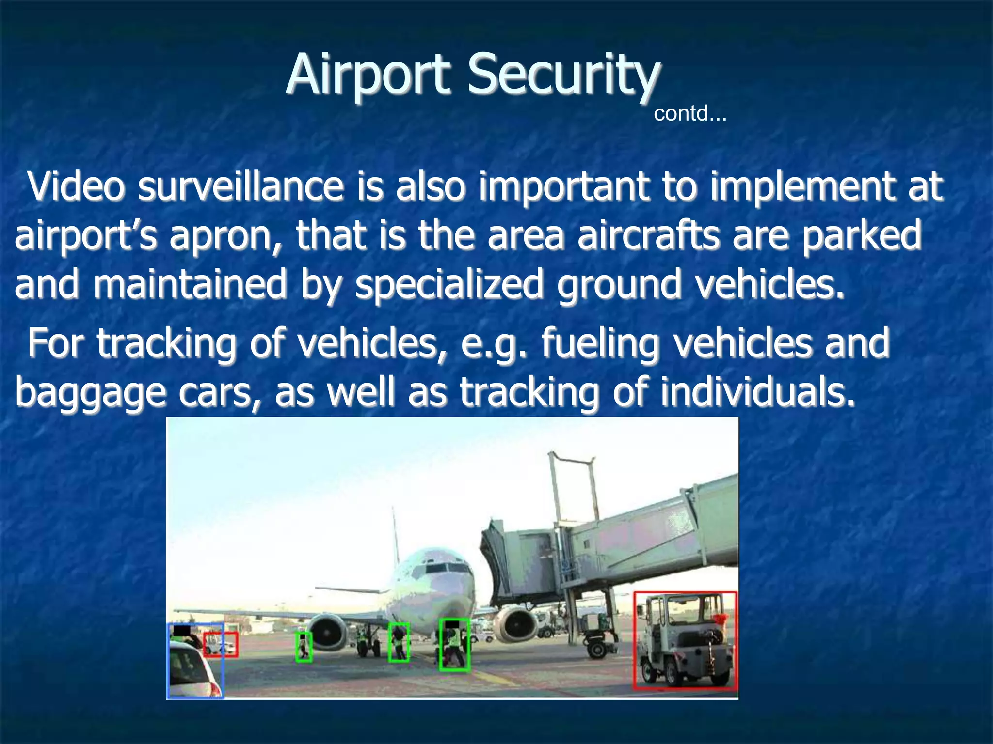 Airport Security
Video surveillance is also important to implement at
airport’s apron, that is the area aircrafts are parked
and maintained by specialized ground vehicles.
For tracking of vehicles, e.g. fueling vehicles and
baggage cars, as well as tracking of individuals.
contd...
 