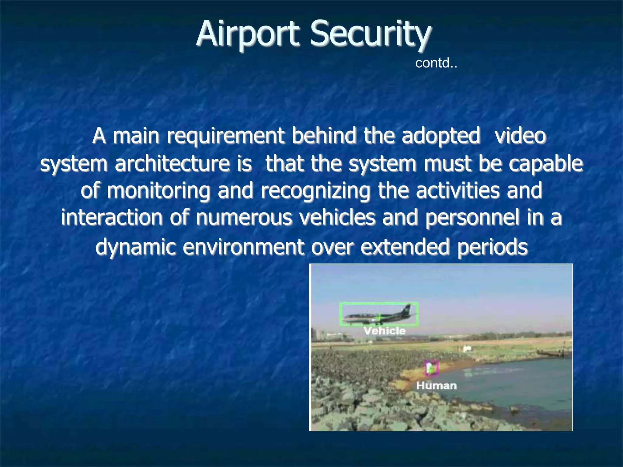 Airport Security
A main requirement behind the adopted video
system architecture is that the system must be capable
of monitoring and recognizing the activities and
interaction of numerous vehicles and personnel in a
dynamic environment over extended periods
contd..
 