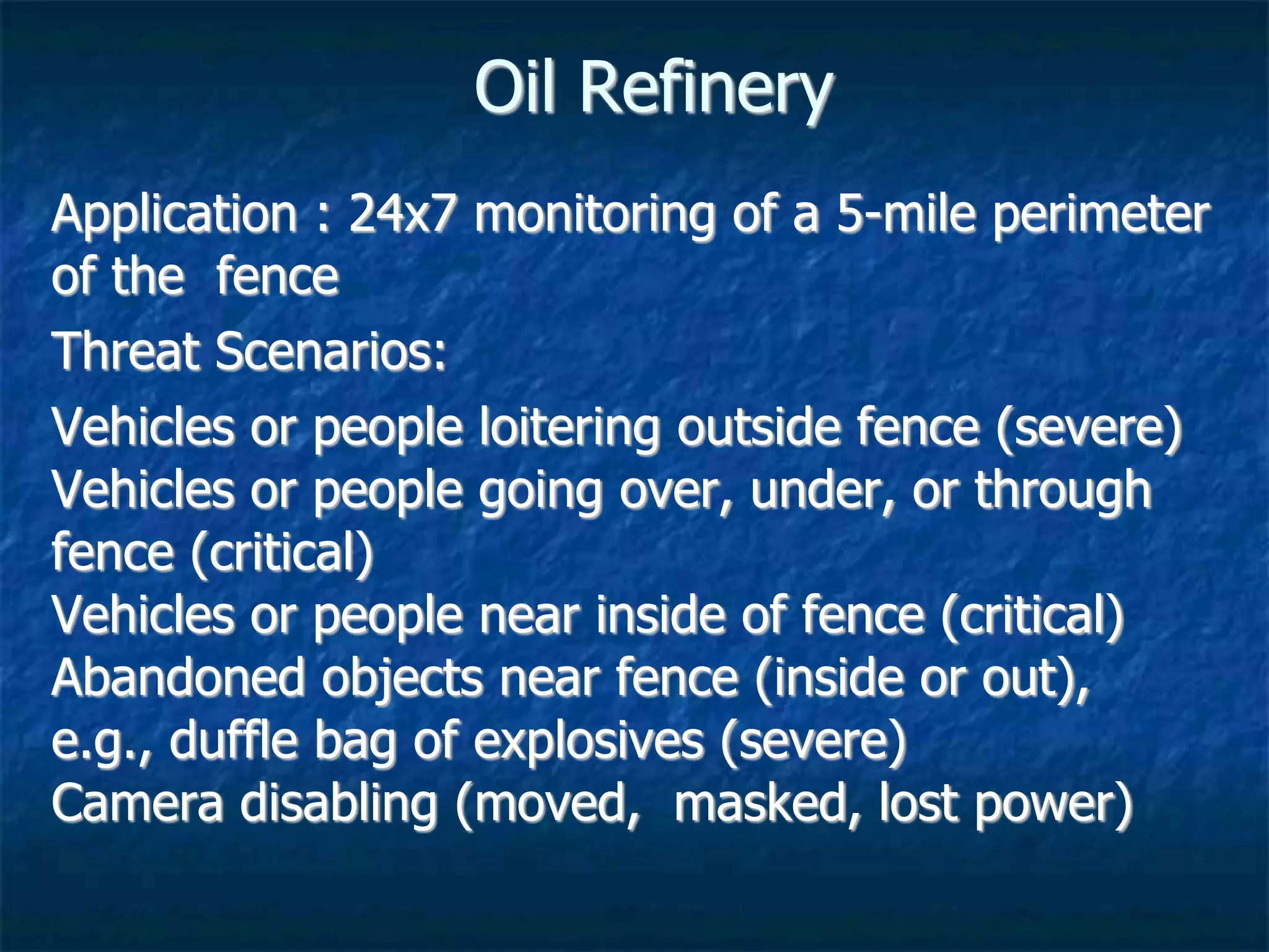 Oil Refinery
Application : 24x7 monitoring of a 5-mile perimeter
of the fence
Threat Scenarios:
Vehicles or people loitering outside fence (severe)
Vehicles or people going over, under, or through
fence (critical)
Vehicles or people near inside of fence (critical)
Abandoned objects near fence (inside or out),
e.g., duffle bag of explosives (severe)
Camera disabling (moved, masked, lost power)
 