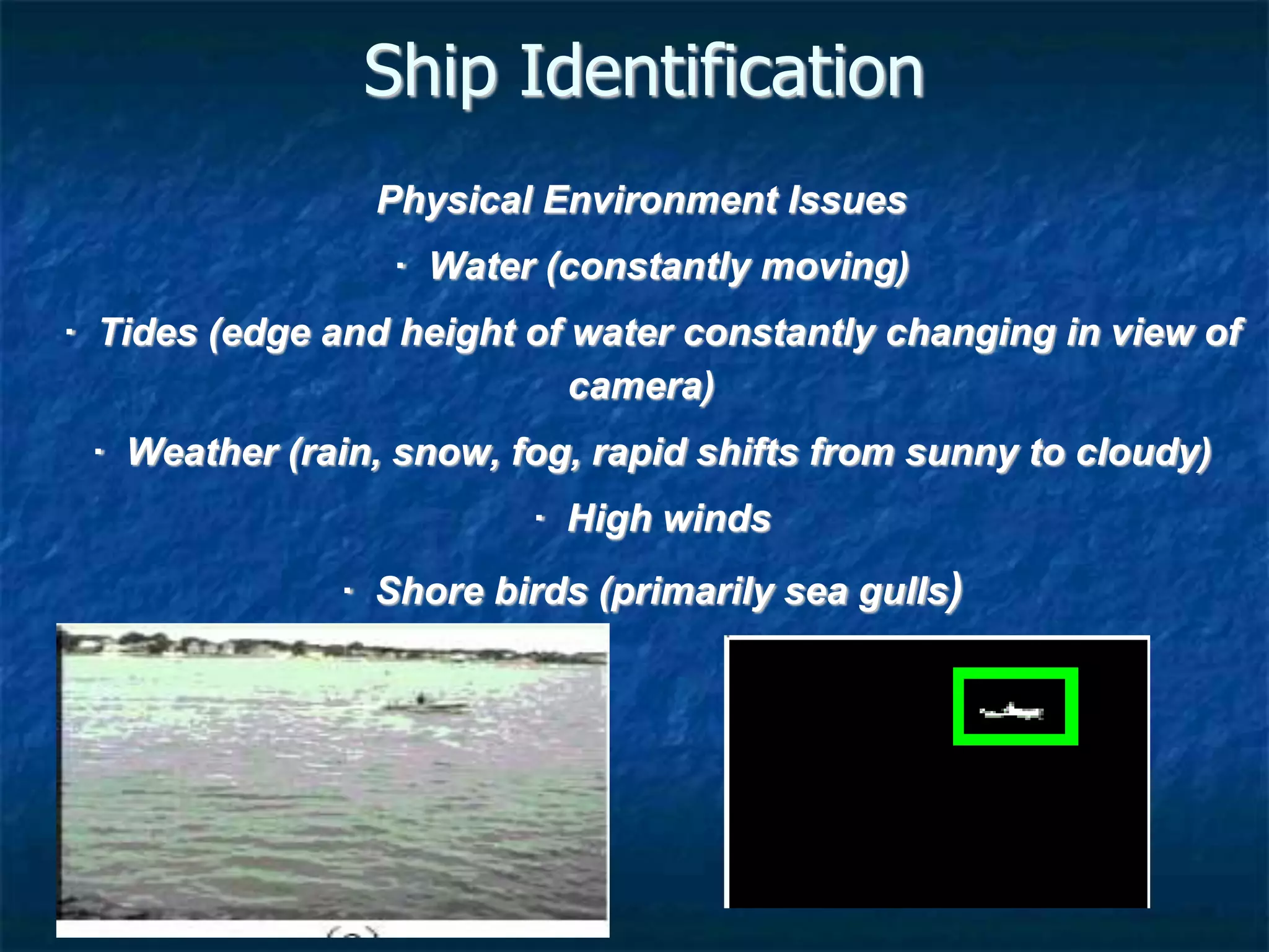 Ship Identification
Physical Environment Issues
· Water (constantly moving)
· Tides (edge and height of water constantly changing in view of
camera)
· Weather (rain, snow, fog, rapid shifts from sunny to cloudy)
· High winds
· Shore birds (primarily sea gulls)
 