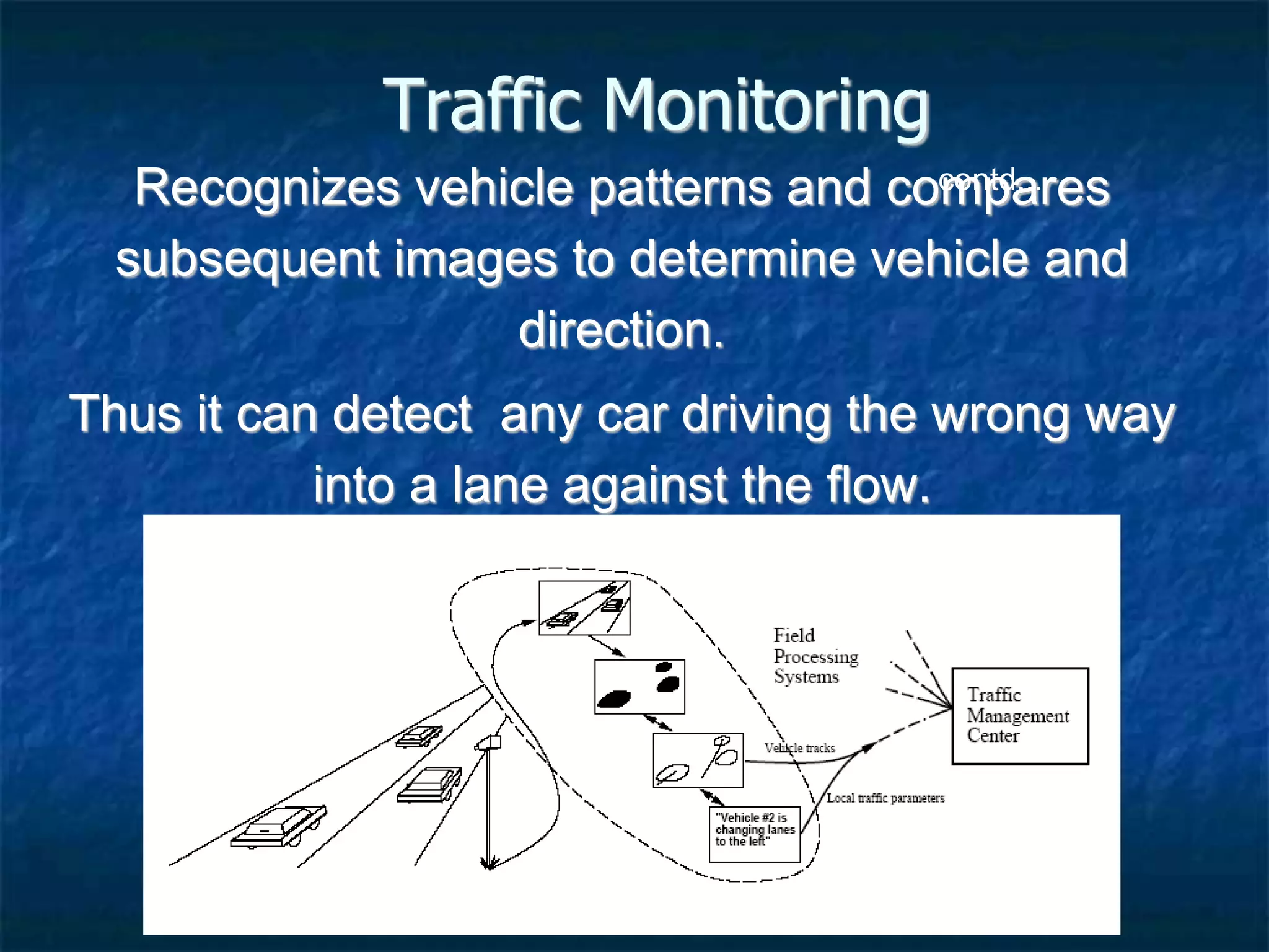 Traffic Monitoring
Recognizes vehicle patterns and compares
subsequent images to determine vehicle and
direction.
Thus it can detect any car driving the wrong way
into a lane against the flow.
contd...
 