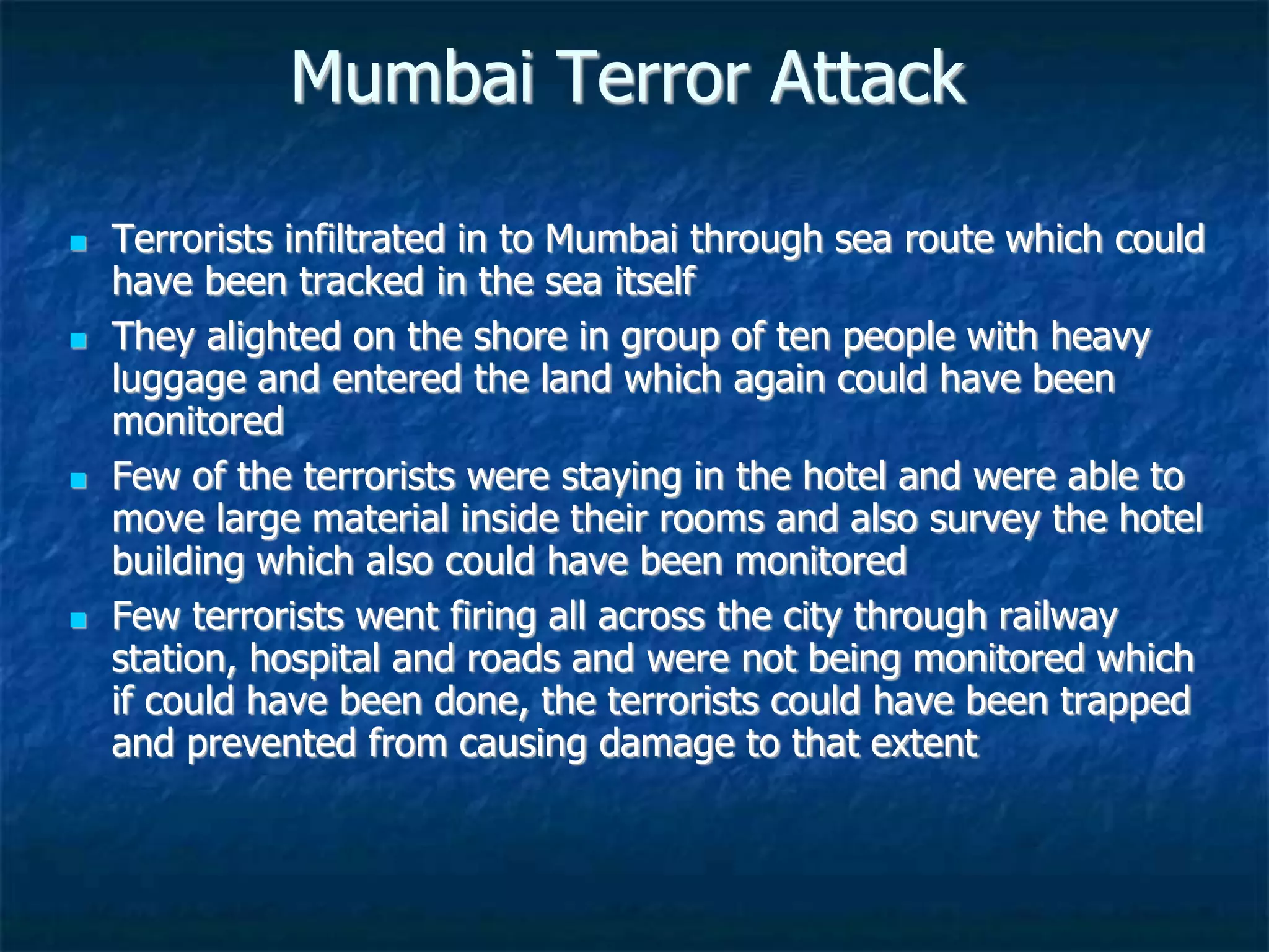 Mumbai Terror Attack
 Terrorists infiltrated in to Mumbai through sea route which could
have been tracked in the sea itself
 They alighted on the shore in group of ten people with heavy
luggage and entered the land which again could have been
monitored
 Few of the terrorists were staying in the hotel and were able to
move large material inside their rooms and also survey the hotel
building which also could have been monitored
 Few terrorists went firing all across the city through railway
station, hospital and roads and were not being monitored which
if could have been done, the terrorists could have been trapped
and prevented from causing damage to that extent
 