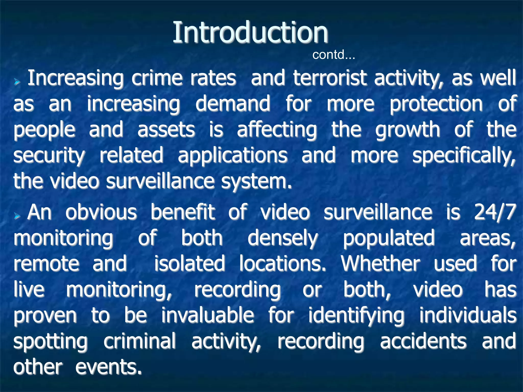  Increasing crime rates and terrorist activity, as well
as an increasing demand for more protection of
people and assets is affecting the growth of the
security related applications and more specifically,
the video surveillance system.
 An obvious benefit of video surveillance is 24/7
monitoring of both densely populated areas,
remote and isolated locations. Whether used for
live monitoring, recording or both, video has
proven to be invaluable for identifying individuals
spotting criminal activity, recording accidents and
other events.
Introduction
contd...
 