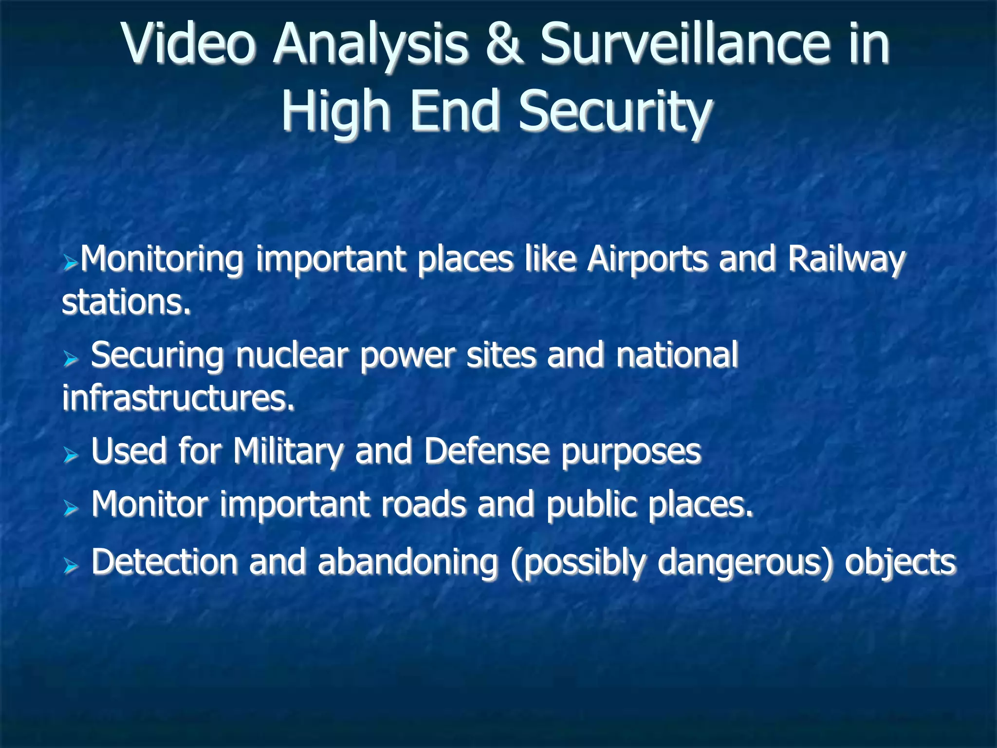 Video Analysis & Surveillance in
High End Security
Monitoring important places like Airports and Railway
stations.
 Securing nuclear power sites and national
infrastructures.
 Used for Military and Defense purposes
 Monitor important roads and public places.
 Detection and abandoning (possibly dangerous) objects
 