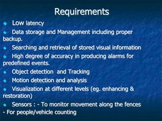 Requirements
 Low latency
 Data storage and Management including proper
backup.
 Searching and retrieval of stored visual information
 High degree of accuracy in producing alarms for
predefined events.
 Object detection and Tracking
 Motion detection and analysis
 Visualization at different levels (eg. enhancing &
restoration)
 Sensors : - To monitor movement along the fences
- For people/vehicle counting
 