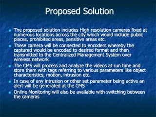 Proposed Solution
 The proposed solution includes High resolution cameras fixed at
numerous locations across the city which would include public
places, prohibited areas, sensitive areas etc.
 These camera will be connected to encoders whereby the
captured would be encoded to desired format and then
transmitted to the Centralized Management System over
wireless network
 The CMS will process and analyze the videos at run time and
store them with tags referring to various parameters like object
characteristics, motion, intrusion etc.
 In case of any intrusion or other set parameter being active an
alert will be generated at the CMS
 Online Monitoring will also be available with switching between
the cameras
 