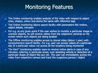 Monitoring Features
 The Online monitoring enables analysis of the video with respect to object
sizes, shapes, colour and stores the same with reference tags
 The Online monitoring allows search facility with parameters like motion,
object details, intrusion
 For e.g. at any given point if the user wishes to monitor a particular shape or
oversize objects, he will receive videos from the respective cameras on his
screen where such objects are being located
 The Offline monitoring enables access to stored video (about 1 year) with
comprehensive search facility. For e.g. user can access videos of a particular
day of a particular colour car across all the locations being monitored
 “On Alert” monitoring enables users to receive online alerts in case of any
intrusion, loitering in particular areas, over speeding vehicle or detection of a
particular shape of object like gun etc. The user can immediately access the
video from respective camera and track the suspicious person / object
 