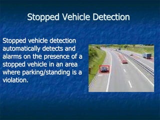 Stopped Vehicle Detection
Stopped vehicle detection
automatically detects and
alarms on the presence of a
stopped vehicle in an area
where parking/standing is a
violation.
 