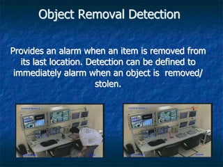 Object Removal Detection
Provides an alarm when an item is removed from
its last location. Detection can be defined to
immediately alarm when an object is removed/
stolen.
 