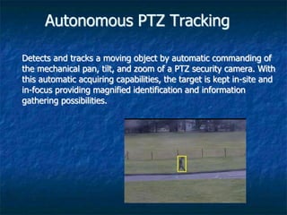 Autonomous PTZ Tracking
Detects and tracks a moving object by automatic commanding of
the mechanical pan, tilt, and zoom of a PTZ security camera. With
this automatic acquiring capabilities, the target is kept in-site and
in-focus providing magnified identification and information
gathering possibilities.
 