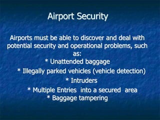 Airport Security
Airports must be able to discover and deal with
potential security and operational problems, such
as:
* Unattended baggage
* Illegally parked vehicles (vehicle detection)
* Intruders
* Multiple Entries into a secured area
* Baggage tampering
 