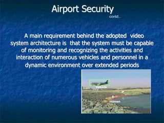 Airport Security
A main requirement behind the adopted video
system architecture is that the system must be capable
of monitoring and recognizing the activities and
interaction of numerous vehicles and personnel in a
dynamic environment over extended periods
contd..
 