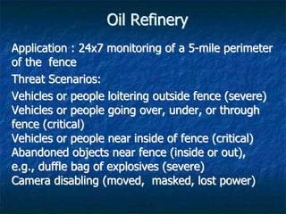 Oil Refinery
Application : 24x7 monitoring of a 5-mile perimeter
of the fence
Threat Scenarios:
Vehicles or people loitering outside fence (severe)
Vehicles or people going over, under, or through
fence (critical)
Vehicles or people near inside of fence (critical)
Abandoned objects near fence (inside or out),
e.g., duffle bag of explosives (severe)
Camera disabling (moved, masked, lost power)
 