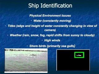 Ship Identification
Physical Environment Issues
· Water (constantly moving)
· Tides (edge and height of water constantly changing in view of
camera)
· Weather (rain, snow, fog, rapid shifts from sunny to cloudy)
· High winds
· Shore birds (primarily sea gulls)
 