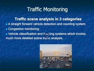 Traffic Monitoring
Traffic scene analysis in 3 categories
 A straight forward vehicle detection and counting system.
 Congestion monitoring
 Vehicle classification and tracking systems which involve
much more detailed scene traffic analysis.
 