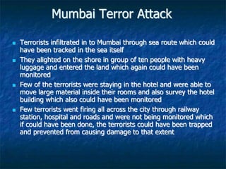 Mumbai Terror Attack
 Terrorists infiltrated in to Mumbai through sea route which could
have been tracked in the sea itself
 They alighted on the shore in group of ten people with heavy
luggage and entered the land which again could have been
monitored
 Few of the terrorists were staying in the hotel and were able to
move large material inside their rooms and also survey the hotel
building which also could have been monitored
 Few terrorists went firing all across the city through railway
station, hospital and roads and were not being monitored which
if could have been done, the terrorists could have been trapped
and prevented from causing damage to that extent
 