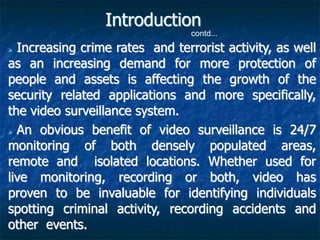  Increasing crime rates and terrorist activity, as well
as an increasing demand for more protection of
people and assets is affecting the growth of the
security related applications and more specifically,
the video surveillance system.
 An obvious benefit of video surveillance is 24/7
monitoring of both densely populated areas,
remote and isolated locations. Whether used for
live monitoring, recording or both, video has
proven to be invaluable for identifying individuals
spotting criminal activity, recording accidents and
other events.
Introduction
contd...
 