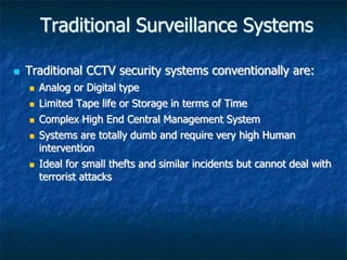 Traditional Surveillance Systems
 Traditional CCTV security systems conventionally are:
 Analog or Digital type
 Limited Tape life or Storage in terms of Time
 Complex High End Central Management System
 Systems are totally dumb and require very high Human
intervention
 Ideal for small thefts and similar incidents but cannot deal with
terrorist attacks
 