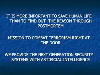 IT IS MORE IMPORTANT TO SAVE HUMAN LIFE
THAN TO FIND OUT THE REASON THROUGH
POSTMORTEM
MISSION TO COMBAT TERRORISM RIGHT AT
THE DOOR
WE PROVIDE THE NEXT GENERATION SECURITY
SYSTEMS WITH ARTIFICIAL INTELLIGENCE
 