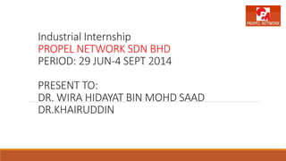 Industrial Internship
PROPEL NETWORK SDN BHD
PERIOD: 29 JUN-4 SEPT 2014
PRESENT TO:
DR. WIRA HIDAYAT BIN MOHD SAAD
DR.KHAIRUDDIN
 