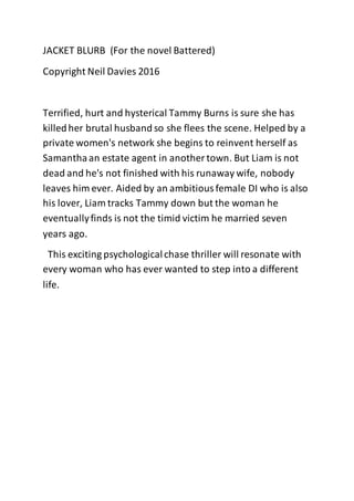 JACKET BLURB (For the novel Battered)
Copyright Neil Davies 2016
Terrified, hurt and hysterical Tammy Burns is sure she has
killedher brutal husband so she flees the scene. Helped by a
private women's network she begins to reinvent herself as
Samanthaan estate agent in another town. But Liam is not
dead and he's not finished with his runaway wife, nobody
leaves him ever. Aided by an ambitiousfemale DI who is also
his lover, Liam tracks Tammy down but the woman he
eventuallyfinds is not the timid victim he married seven
years ago.
This exciting psychologicalchase thriller will resonate with
every woman who has ever wanted to step into a different
life.
 