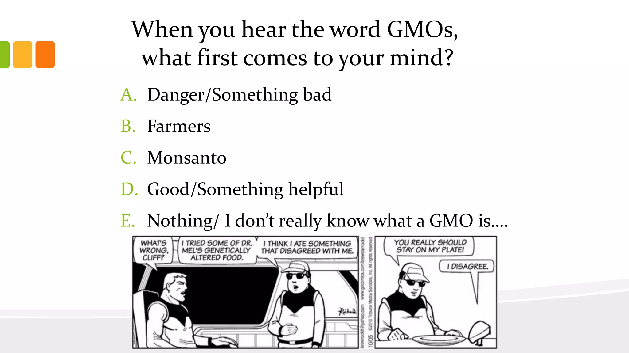 When you hear the word GMOs,
what first comes to your mind?
A. Danger/Something bad
B. Farmers
C. Monsanto
D. Good/Something helpful
E. Nothing/ I don’t really know what a GMO is….
 