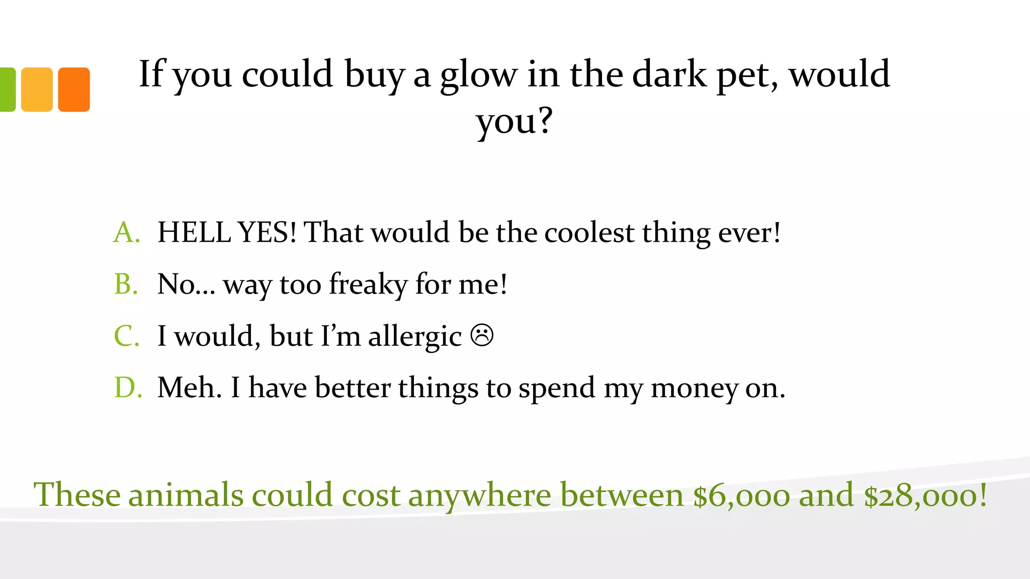 If you could buy a glow in the dark pet, would
you?
A. HELL YES! That would be the coolest thing ever!
B. No… way too freaky for me!
C. I would, but I’m allergic 
D. Meh. I have better things to spend my money on.
These animals could cost anywhere between $6,000 and $28,000!
 