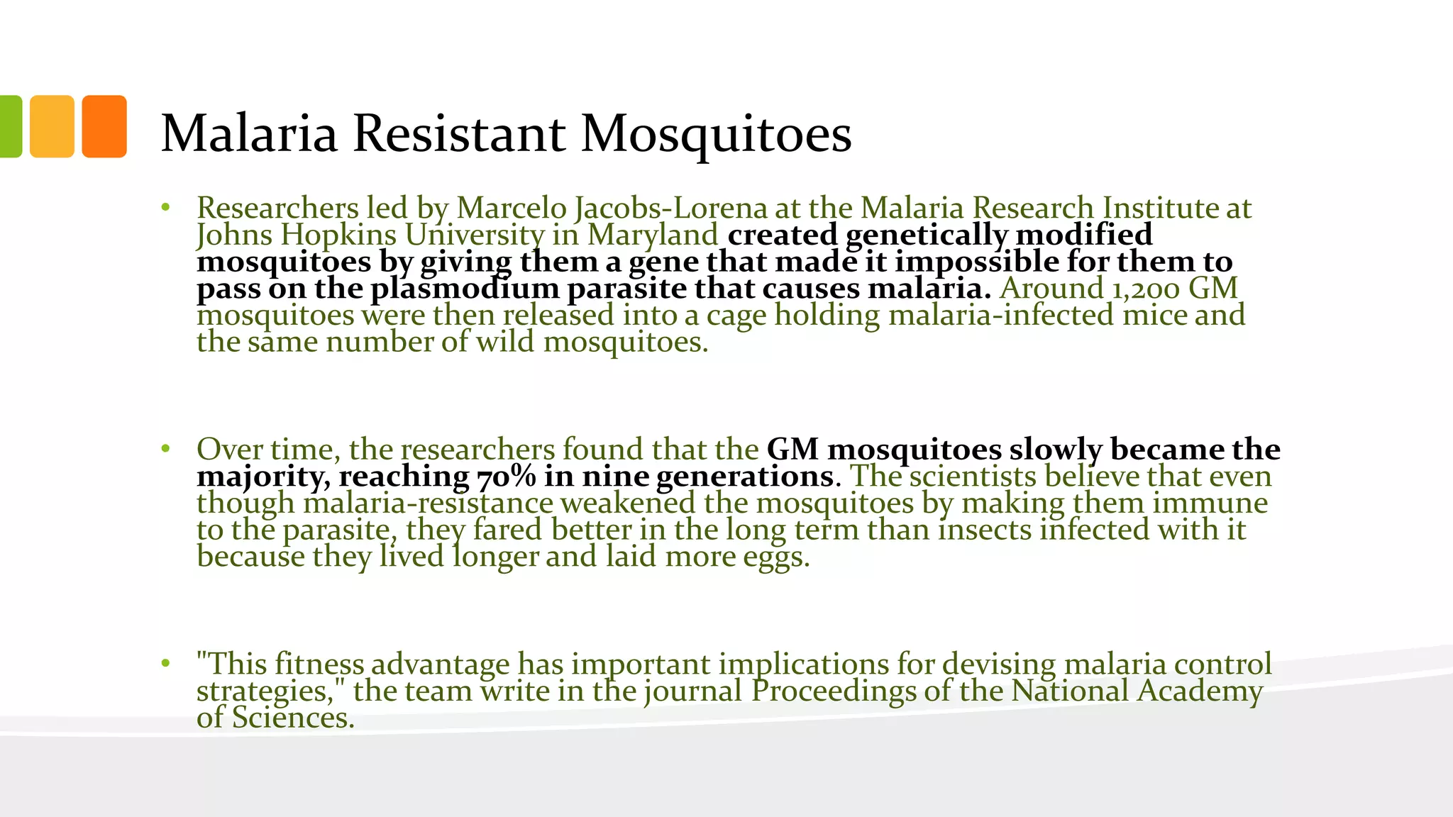 Malaria Resistant Mosquitoes
• Researchers led by Marcelo Jacobs-Lorena at the Malaria Research Institute at
Johns Hopkins University in Maryland created genetically modified
mosquitoes by giving them a gene that made it impossible for them to
pass on the plasmodium parasite that causes malaria. Around 1,200 GM
mosquitoes were then released into a cage holding malaria-infected mice and
the same number of wild mosquitoes.
• Over time, the researchers found that the GM mosquitoes slowly became the
majority, reaching 70% in nine generations. The scientists believe that even
though malaria-resistance weakened the mosquitoes by making them immune
to the parasite, they fared better in the long term than insects infected with it
because they lived longer and laid more eggs.
• "This fitness advantage has important implications for devising malaria control
strategies," the team write in the journal Proceedings of the National Academy
of Sciences.
 