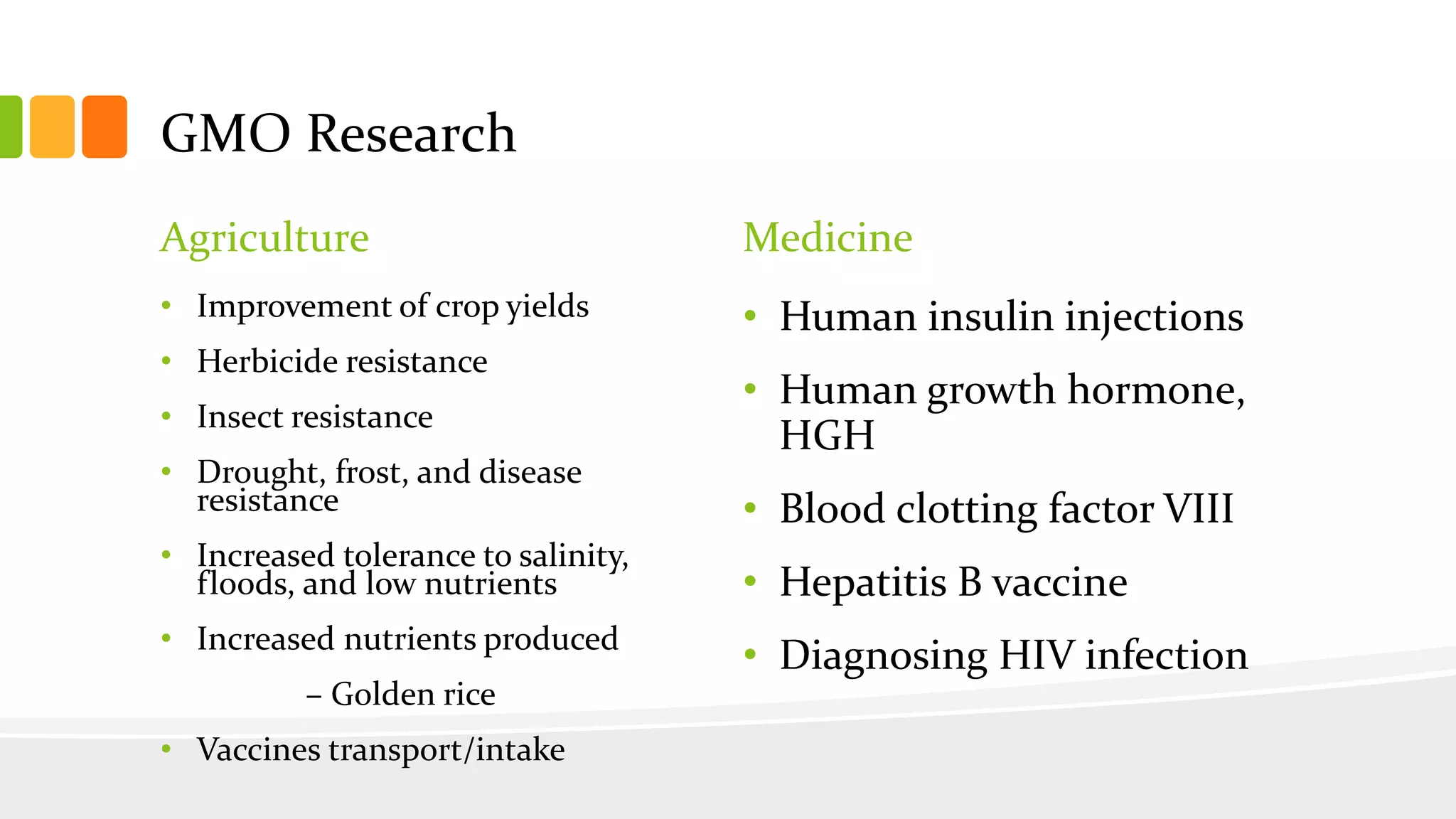 GMO Research
Agriculture
• Improvement of crop yields
• Herbicide resistance
• Insect resistance
• Drought, frost, and disease
resistance
• Increased tolerance to salinity,
floods, and low nutrients
• Increased nutrients produced
– Golden rice
• Vaccines transport/intake
Medicine
• Human insulin injections
• Human growth hormone,
HGH
• Blood clotting factor VIII
• Hepatitis B vaccine
• Diagnosing HIV infection
 