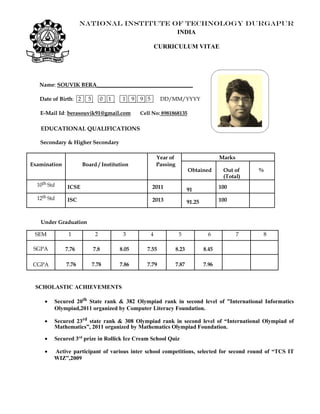 NATIONAL INSTITUTE OF TECHNOLOGY DURGAPUR
INDIA
CURRICULUM VITAE
Name: SOUVIK BERA___________________________________
Date of Birth: 2 5 0 1 1 9 9 5 DD/MM/YYYY
E-Mail Id: berasouvik91@gmail.com Cell No: 8981868135
EDUCATIONAL QUALIFICATIONS
Secondary & Higher Secondary
Year of Marks
Examination Board / Institution Passing
Obtained Out of %
(Total)
10th Std ICSE 2011 91 100
12th Std ISC 2013 91.25 100
Under Graduation
SEM 1 2 3 4 5 6 7 8
SGPA 7.76 7.8 8.05 7.55 8.23 8.45
CGPA 7.76 7.78 7.86 7.79 7.87 7.96
SCHOLASTIC ACHIEVEMENTS
 Secured 20th
State rank & 382 Olympiad rank in second level of ”International Informatics
Olympiad,2011 organized by Computer Literacy Foundation.
 Secured 23rd
state rank & 308 Olympiad rank in second level of “International Olympiad of
Mathematics”, 2011 organized by Mathematics Olympiad Foundation. 

 Secured 3rd
prize in Rollick Ice Cream School Quiz

 Active participant of various inter school competitions, selected for second round of “TCS IT
WIZ”,2009
 