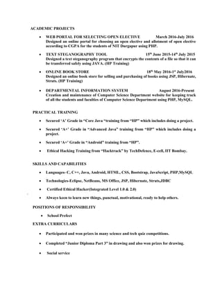 ACADEMIC PROJECTS
 WEB PORTAL FOR SELECTING OPEN ELECTIVE March 2016-July 2016
Designed an online portal for choosing an open elective and allotment of open elective
according to CGPA for the students of NIT Durgapur using PHP.

 TEXT STEGANOGRAPHY TOOL 15th
June 2015-14th
July 2015
Designed a text steganography program that encrypts the contents of a file so that it can
be transferred safely using JAVA. (HP Training)

 ONLINE BOOK STORE 18th
May 2016-1st
July2016
Designed an online book store for selling and purchasing of books using JSP, Hibernate,
Struts. (HP Training) 

 DEPARTMENTAL INFORMATION SYSTEM August 2016-Present
Creation and maintenance of Computer Science Department website for keeping track
of all the students and faculties of Computer Science Department using PHP, MySQL.

PRACTICAL TRAINING
 Secured ‘A’ Grade in “Core Java “training from “HP” which includes doing a project. 

 Secured ‘A+’ Grade in “Advanced Java” training from “HP” which includes doing a
project.

 Secured ‘A+’ Grade in “Android” training from “HP”.

 Ethical Hacking Training from “Hacktrack” by TechDefence, E-cell, IIT Bombay. 


SKILLS AND CAPABILITIES
 Languages- C, C++, Java, Android, HTML, CSS, Bootstrap, JavaScript, PHP,MySQL

 Technologies-Eclipse, NetBeans, MS Office, JSP, Hibernate, Struts,JDBC

 Certified Ethical Hacker(Integrated Level 1.0 & 2.0)
. 
 Always keen to learn new things, punctual, motivational, ready to help others.

POSITIONS OF RESPONSIBILITY
 School Prefect 

EXTRA CURRICULARS

 Participated and won prizes in many science and tech quiz competitions.

 Completed “Junior Diploma Part 3” in drawing and also won prizes for drawing.

 Social service 
 