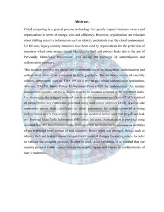 Abstract.
Cloud computing is a general purpose technology that greatly impacts business owners and
organizations in terms of energy, cost and efficiency. However, organizations are reluctant
about shifting sensitive information such as identity credentials over the cloud environment.
Up till now, legacy security standards have been used by organizations for the protection of
resources which pose unique threats like identity theft and privacy leaks due to the use of
Personally Identifiable Information (PII) during the exchange of authentication and
authorization messages.
This research provides the design and implementation of an anonymous authentication and
authorization protocol as a solution to these problems. The solution consists of carefully
selected components such as, FIPS 196 for a proven and robust authentication mechanism,
whereas, XACML based Policy Enforcement Point (PEP) for authorization. An identity
management system (IDMS) is chosen in order to maintain a record of the registered users.
For anonymity, the designed protocol uses traceable anonymous certificates (TAC’s) instead
of simple public key certificates generated using anonymous identities (AID). A client side
application passes these certificates as initial parameters for authentication to a strong
authentication server (SA server). Certificates are modified further such that they do not leak
any Personal Identifiable Information (PII) about the users. Authorization is provided using
standard XACML based access control policies which are binded to the anonymous identities
of the registered users instead of real identities. Hence using this protocol, threats such as
identity theft and leakage can be mitigated with minimal changes to existing setups. In order
to validate the designed protocol, Scyther is used. After validation, it is verified that our
security protocol resists against man-in-the-middle, replay and attacks on confidentiality of
user’s credentials.
 